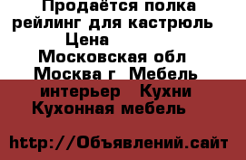 Продаётся полка-рейлинг для кастрюль › Цена ­ 6 000 - Московская обл., Москва г. Мебель, интерьер » Кухни. Кухонная мебель   